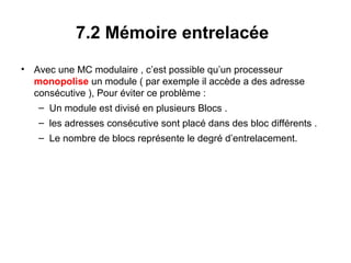 43
7.2 Mémoire entrelacée
• Avec une MC modulaire , c’est possible qu’un processeur
monopolise un module ( par exemple il accède a des adresse
consécutive ), Pour éviter ce problème :
– Un module est divisé en plusieurs Blocs .
– les adresses consécutive sont placé dans des bloc différents .
– Le nombre de blocs représente le degré d’entrelacement.
 