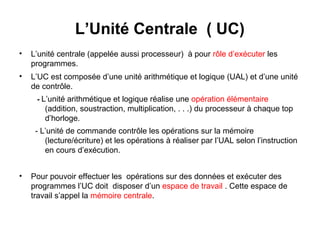 5
L’Unité Centrale ( UC)
• L’unité centrale (appelée aussi processeur) à pour rôle d’exécuter les
programmes.
• L’UC est composée d’une unité arithmétique et logique (UAL) et d’une unité
de contrôle.
- L’unité arithmétique et logique réalise une opération élémentaire
(addition, soustraction, multiplication, . . .) du processeur à chaque top
d’horloge.
- L’unité de commande contrôle les opérations sur la mémoire
(lecture/écriture) et les opérations à réaliser par l’UAL selon l’instruction
en cours d’exécution.
• Pour pouvoir effectuer les opérations sur des données et exécuter des
programmes l’UC doit disposer d’un espace de travail . Cette espace de
travail s’appel la mémoire centrale.
 