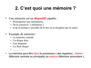 6
2. C’est quoi une mémoire ?
• Une mémoire est un dispositif capable :
– D'enregistrer une information,
– De la conserver ( mémoriser )
– et de la restituer ( possible de la lire ou la récupérer par la suite).
• Exemple de mémoire :
– La mémoire centrale
– Un disque dure
– Une disquette
– Un flash disque
– …………..
• La mémoire peut être dans le processeur ( des registres) , interne
(Mémoire centrale ou principale) ou externe (Mémoire secondaire ).
 