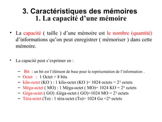 7
3. Caractéristiques des mémoires
1. La capacité d’une mémoire
• La capacité ( taille ) d’une mémoire est le nombre (quantité)
d’informations qu’on peut enregistrer ( mémoriser ) dans cette
mémoire.
• La capacité peut s’exprimer en :
– Bit : un bit est l’élément de base pour la représentation de l’information .
– Octet : 1 Octet = 8 bits
– kilo-octet (KO ) : 1 kilo-octet (KO )= 1024 octets = 210
octets
– Méga-octet ( MO) : 1 Méga-octet ( MO)= 1024 KO = 220
octets
– Géga-octet ( GO) :Géga-octet ( GO)=1024 MO = 230
octets
– Téra-octet (To) : 1 téra-octet (To)= 1024 Go =240
octets
 
