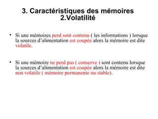 8
3. Caractéristiques des mémoires
2.Volatilité
• Si une mémoires perd sont contenu ( les informations ) lorsque
la sources d’alimentation est coupée alors la mémoire est dite
volatile.
• Si une mémoire ne perd pas ( conserve ) sont contenu lorsque
la sources d’alimentation est coupée alors la mémoire est dite
non volatile ( mémoire permanente ou stable).
 