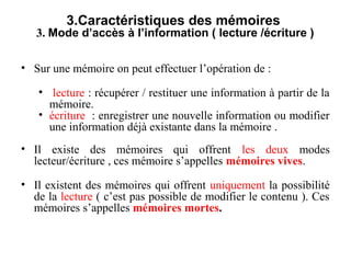 9
3.Caractéristiques des mémoires
3. Mode d’accès à l’information ( lecture /écriture )
• Sur une mémoire on peut effectuer l’opération de :
• lecture : récupérer / restituer une information à partir de la
mémoire.
• écriture : enregistrer une nouvelle information ou modifier
une information déjà existante dans la mémoire .
• Il existe des mémoires qui offrent les deux modes
lecteur/écriture , ces mémoire s’appelles mémoires vives.
• Il existent des mémoires qui offrent uniquement la possibilité
de la lecture ( c’est pas possible de modifier le contenu ). Ces
mémoires s’appelles mémoires mortes.
 