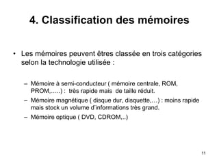 11
4. Classification des mémoires
• Les mémoires peuvent êtres classée en trois catégories
selon la technologie utilisée :
– Mémoire à semi-conducteur ( mémoire centrale, ROM,
PROM,…..) : très rapide mais de taille réduit.
– Mémoire magnétique ( disque dur, disquette,…) : moins rapide
mais stock un volume d’informations très grand.
– Mémoire optique ( DVD, CDROM,..)
 