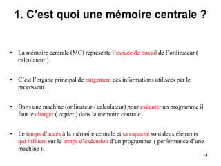 14
1. C’est quoi une mémoire centrale ?
• La mémoire centrale (MC) représente l’espace de travail de l’ordinateur (
calculateur ).
• C’est l’organe principal de rangement des informations utilisées par le
processeur.
• Dans une machine (ordinateur / calculateur) pour exécuter un programme il
faut le charger ( copier ) dans la mémoire centrale .
• Le temps d’accès à la mémoire centrale et sa capacité sont deux éléments
qui influent sur le temps d’exécution d’un programme ( performance d’une
machine ).
 