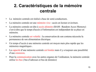 15
2. Caractéristiques de la mémoire
centrale
• La mémoire centrale est réalisé a base de semi-conducteurs.
• La mémoire centrale est une mémoire vive : accès en lecture et écriture.
• La mémoire centrale est dite à accès aléatoire (RAM : Random Acces Memory)
c'est-à-dire que le temps d'accès à l'information est indépendant de sa place en
mémoire.
• La mémoire centrale est volatile : la conservation de son contenu nécessite la
permanence de son alimentation électrique.
• Un temps d’accès à une mémoire centrale est moyen mais plus rapide que les
mémoires magnétiques .
• La capacité d’une mémoire centrale est limitée mais il y a toujours une possibilité
d’une extension.
• Pour la communication avec les autres organes de l’ordinateur, la mémoire centrale
utilise les bus ( bus d’adresses et bus de données)
 