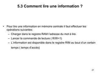 21
5.3 Comment lire une information ?
• Pour lire une information en mémoire centrale il faut effectuer les
opérations suivantes:
– Charger dans le registre RAM l’adresse du mot à lire.
– Lancer la commande de lecture ( R/W=1)
– L’information est disponible dans le registre RIM au bout d’un certain
temps ( temps d’accès)
 