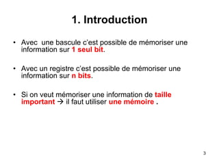 3
1. Introduction
• Avec une bascule c’est possible de mémoriser une
information sur 1 seul bit.
• Avec un registre c’est possible de mémoriser une
information sur n bits.
• Si on veut mémoriser une information de taille
important  il faut utiliser une mémoire .
 