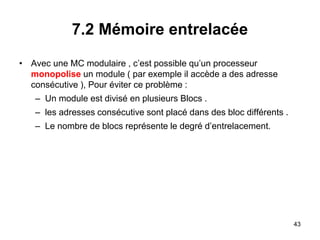 43
7.2 Mémoire entrelacée
• Avec une MC modulaire , c’est possible qu’un processeur
monopolise un module ( par exemple il accède a des adresse
consécutive ), Pour éviter ce problème :
– Un module est divisé en plusieurs Blocs .
– les adresses consécutive sont placé dans des bloc différents .
– Le nombre de blocs représente le degré d’entrelacement.
 