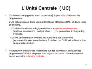 5
L’Unité Centrale ( UC)
• L’unité centrale (appelée aussi processeur) à pour rôle d’exécuter les
programmes.
• L’UC est composée d’une unité arithmétique et logique (UAL) et d’une unité
de contrôle.
- L’unité arithmétique et logique réalise une opération élémentaire
(addition, soustraction, multiplication, . . .) du processeur à chaque top
d’horloge.
- L’unité de commande contrôle les opérations sur la mémoire
(lecture/écriture) et les opérations à réaliser par l’UAL selon l’instruction
en cours d’exécution.
• Pour pouvoir effectuer les opérations sur des données et exécuter des
programmes l’UC doit disposer d’un espace de travail . Cette espace de
travail s’appel la mémoire centrale.
 