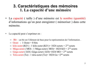 7
3. Caractéristiques des mémoires
1. La capacité d’une mémoire
• La capacité ( taille ) d’une mémoire est le nombre (quantité)
d’informations qu’on peut enregistrer ( mémoriser ) dans cette
mémoire.
• La capacité peut s’exprimer en :
– Bit : un bit est l’élément de base pour la représentation de l’information .
– Octet : 1 Octet = 8 bits
– kilo-octet (KO ) : 1 kilo-octet (KO )= 1024 octets = 210 octets
– Méga-octet ( MO) : 1 Méga-octet ( MO)= 1024 KO = 220 octets
– Géga-octet ( GO) :Géga-octet ( GO)=1024 MO = 230 octets
– Téra-octet (To) : 1 téra-octet (To)= 1024 Go =240 octets
 
