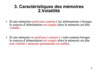 8
3. Caractéristiques des mémoires
2.Volatilité
• Si une mémoires perd sont contenu ( les informations ) lorsque
la sources d’alimentation est coupée alors la mémoire est dite
volatile.
• Si une mémoire ne perd pas ( conserve ) sont contenu lorsque
la sources d’alimentation est coupée alors la mémoire est dite
non volatile ( mémoire permanente ou stable).
 
