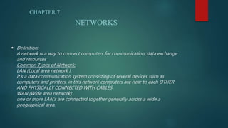  Definition:
A network is a way to connect computers for communication, data exchange
and resources
Common Types of Network:
LAN (Local area network )
It’s a data communication system consisting of several devices such as
computers and printers. in this network computers are near to each OTHER
AND PHYSICALLY CONNECTED WITH CABLES
WAN (Wide area network):
one or more LAN’s are connected together generally across a wide a
geographical area.
CHAPTER 7
NETWORKS
 