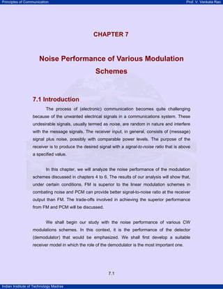 Principles of Communication

Prof. V. Venkata Rao

CHAPTER 7

Noise Performance of Various Modulation
Schemes

7.1 Introduction
The process of (electronic) communication becomes quite challenging
because of the unwanted electrical signals in a communications system. These
undesirable signals, usually termed as noise, are random in nature and interfere
with the message signals. The receiver input, in general, consists of (message)
signal plus noise, possibly with comparable power levels. The purpose of the
receiver is to produce the desired signal with a signal-to-noise ratio that is above
a specified value.

In this chapter, we will analyze the noise performance of the modulation
schemes discussed in chapters 4 to 6. The results of our analysis will show that,
under certain conditions, FM is superior to the linear modulation schemes in
combating noise and PCM can provide better signal-to-noise ratio at the receiver
output than FM. The trade-offs involved in achieving the superior performance
from FM and PCM will be discussed.

We shall begin our study with the noise performance of various CW
modulations schemes. In this context, it is the performance of the detector
(demodulator) that would be emphasized. We shall first develop a suitable
receiver model in which the role of the demodulator is the most important one.

7.1
Indian Institute of Technology Madras

 