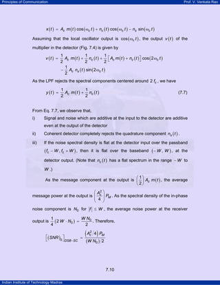 Principles of Communication

Prof. V. Venkata Rao

x ( t ) = Ac m ( t ) cos ( ωc t ) + nc ( t ) cos ( ωc t ) − ns sin ( ωc t )

Assuming that the local oscillator output is cos ( ωc t ) , the output v ( t ) of the
multiplier in the detector (Fig. 7.4) is given by
v (t ) =

1
1
1
Ac m ( t ) + nc ( t ) + ⎡ Ac m ( t ) + nc ( t ) ⎤ cos ( 2 ωc t )
⎦
2
2
2⎣
1
− Ac ns ( t ) sin ( 2 ωc t )
2

As the LPF rejects the spectral components centered around 2 fc , we have

y (t ) =

1
1
Ac m ( t ) + nc ( t )
2
2

(7.7)

From Eq. 7.7, we observe that,
i)

Signal and noise which are additive at the input to the detector are additive
even at the output of the detector

ii)

Coherent detector completely rejects the quadrature component ns ( t ) .

iii)

If the noise spectral density is flat at the detector input over the passband

( fc

− W , fc + W ) , then it is flat over the baseband

(− W , W ) ,

at the

detector output. (Note that nc ( t ) has a flat spectrum in the range − W to

W .)
⎛ 1⎞
As the message component at the output is ⎜ ⎟ Ac m ( t ) , the average
⎝ 2⎠

⎛ A2 ⎞
message power at the output is ⎜ c ⎟ PM . As the spectral density of the in-phase
⎜ 4 ⎟
⎝
⎠
noise component is N0 for f ≤ W , the average noise power at the receiver
output is

W N0
1
. Therefore,
( 2 W ⋅ N0 ) =
4
2

⎡( SNR ) ⎤
0 ⎦ DSB −SC
⎣

( A 4) P
=
2
c

(W N0 )

M

2

7.10
Indian Institute of Technology Madras

 