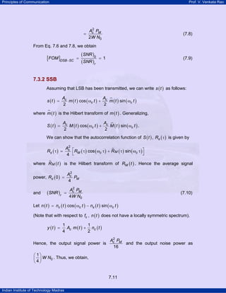 Principles of Communication

Prof. V. Venkata Rao

=

2
Ac PM
2W N0

(7.8)

From Eq. 7.6 and 7.8, we obtain

[FOM ]DSB −SC

=

(SNR )0
(SNR )r

=1

(7.9)

7.3.2 SSB
Assuming that LSB has been transmitted, we can write s ( t ) as follows:
s (t ) =

Ac
A
m ( t ) cos ( ωc t ) + c m ( t ) sin ( ωc t )
2
2

where m ( t ) is the Hilbert transform of m ( t ) . Generalizing,
S (t ) =

Ac
A
M ( t ) cos ( ωc t ) + c M ( t ) sin ( ωc t ) .
2
2

We can show that the autocorrelation function of S ( t ) , Rs ( τ ) is given by
2
Ac ⎡
Rs ( τ ) =
RM ( τ ) cos ( ωc τ ) + R M ( τ ) sin ( ωc τ ) ⎤
⎦
4 ⎣

where R M ( t ) is the Hilbert transform of RM ( t ) . Hence the average signal
power, Rs ( 0 ) =
and

(SNR )r

2
Ac
PM
4

2
Ac PM
=
4W N0

(7.10)

Let n ( t ) = nc ( t ) cos ( ωc t ) − ns ( t ) sin ( ωc t )
(Note that with respect to fc , n ( t ) does not have a locally symmetric spectrum).
y (t ) =

1
1
Ac m ( t ) + nc ( t )
4
2

Hence, the output signal power is

2
Ac PM
and the output noise power as
16

⎛ 1⎞
⎜ 4 ⎟ W N0 . Thus, we obtain,
⎝ ⎠

7.11
Indian Institute of Technology Madras

 