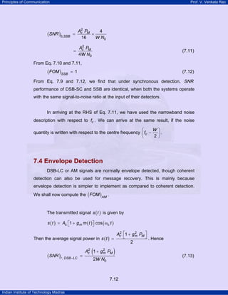 Principles of Communication

Prof. V. Venkata Rao

(SNR )0,SSB =

2
Ac PM
4
×
W N0
16

2
Ac PM
=
4W N0

(7.11)

From Eq. 7.10 and 7.11,

( FOM )SSB

=1

(7.12)

From Eq. 7.9 and 7.12, we find that under synchronous detection, SNR
performance of DSB-SC and SSB are identical, when both the systems operate
with the same signal-to-noise ratio at the input of their detectors.

In arriving at the RHS of Eq. 7.11, we have used the narrowband noise
description with respect to fc . We can arrive at the same result, if the noise
W
⎛
quantity is written with respect to the centre frequency ⎜ fc −
2
⎝

⎞
⎟.
⎠

7.4 Envelope Detection
DSB-LC or AM signals are normally envelope detected, though coherent
detection can also be used for message recovery. This is mainly because
envelope detection is simpler to implement as compared to coherent detection.
We shall now compute the ( FOM ) AM .
The transmitted signal s ( t ) is given by
s ( t ) = Ac ⎡1 + g m m ( t ) ⎤ cos ( ωc t )
⎣
⎦
2
2
Ac ⎡1 + g m PM ⎤
⎣
⎦ . Hence
Then the average signal power in s ( t ) =
2

(SNR )r , DSB −LC

=

(

2
2
Ac 1 + gm PM

)

2W N0

7.12
Indian Institute of Technology Madras

(7.13)

 