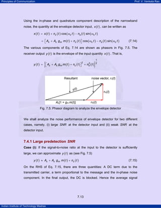 Principles of Communication

Prof. V. Venkata Rao

Using the in-phase and quadrature component description of the narrowband
noise, the quantity at the envelope detector input, x ( t ) , can be written as
x ( t ) = s ( t ) + nc ( t ) cos ( ωc t ) − ns ( t ) sin ( ωc t )
= ⎡ Ac + Ac g m m ( t ) + nc ( t ) ⎤ cos ( ωc t ) − ns ( t ) sin ( ωc t )
⎣
⎦

(7.14)

The various components of Eq. 7.14 are shown as phasors in Fig. 7.5. The
receiver output y ( t ) is the envelope of the input quantity x ( t ) . That is,

{

y ( t ) = ⎡ Ac + Ac g m m ( t ) + nc ( t )⎤ +
⎣
⎦
2

2
ns

}

(t )

1
2

Fig. 7.5: Phasor diagram to analyze the envelope detector

We shall analyze the noise performance of envelope detector for two different
cases, namely, (i) large SNR at the detector input and (ii) weak SNR at the
detector input.

7.4.1 Large predetection SNR
Case (i): If the signal-to-noise ratio at the input to the detector is sufficiently

large, we can approximate y ( t ) as (see Fig. 7.5)
y ( t ) ≈ Ac + Ac g m m ( t ) + nc ( t )

(7.15)

On the RHS of Eq. 7.15, there are three quantities: A DC term due to the
transmitted carrier, a term proportional to the message and the in-phase noise
component. In the final output, the DC is blocked. Hence the average signal

7.13
Indian Institute of Technology Madras

 