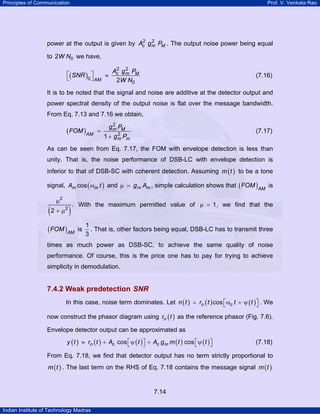 Principles of Communication

Prof. V. Venkata Rao

2 2
power at the output is given by Ac g m PM . The output noise power being equal

to 2W N0 we have,

⎡( SNR ) ⎤
≈
0 ⎦ AM
⎣

2 2
Ac g m PM
2W N0

(7.16)

It is to be noted that the signal and noise are additive at the detector output and
power spectral density of the output noise is flat over the message bandwidth.
From Eq. 7.13 and 7.16 we obtain,

( FOM ) AM

=

2
gm PM

(7.17)

2
1 + g m Pm

As can be seen from Eq. 7.17, the FOM with envelope detection is less than
unity. That is, the noise performance of DSB-LC with envelope detection is
inferior to that of DSB-SC with coherent detection. Assuming m ( t ) to be a tone
signal, Am cos ( ωm t ) and µ = g m Am , simple calculation shows that ( FOM ) AM is

(

µ2

2 + µ2

)

. With the maximum permitted value of µ = 1 , we find that the

( FOM ) AM

is

1
. That is, other factors being equal, DSB-LC has to transmit three
3

times as much power as DSB-SC, to achieve the same quality of noise
performance. Of course, this is the price one has to pay for trying to achieve
simplicity in demodulation.

7.4.2 Weak predetection SNR
In this case, noise term dominates. Let n ( t ) = rn ( t ) cos ⎡ωc t + ψ ( t ) ⎤ . We
⎣
⎦
now construct the phasor diagram using rn ( t ) as the reference phasor (Fig. 7.6).
Envelope detector output can be approximated as
y ( t ) ≈ rn ( t ) + Ac cos ⎡ ψ ( t ) ⎤ + Ac g m m ( t ) cos ⎡ ψ ( t ) ⎤
⎣
⎦
⎣
⎦

(7.18)

From Eq. 7.18, we find that detector output has no term strictly proportional to
m ( t ) . The last term on the RHS of Eq. 7.18 contains the message signal m ( t )

7.14
Indian Institute of Technology Madras

 