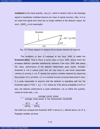 Principles of Communication

Prof. V. Venkata Rao

multiplied by the noise quantity, cos ψ ( t ) , which is random; that is, the message

signal is hopelessly mutilated beyond any hope of signal recovery. Also, it is to
be noted that signal and noise are no longer additive at the detector output. As
such, ( SNR )0 is not meaningful.

Fig. 7.6: Phase diagram to analyze the envelope detector for case (ii)

The mutilation or loss of message at low input SNR is called the
threshold effect. That is, there is some value of input SNR , above which the

envelope detector operates satisfactorily whereas if the input SNR falls below
this value, performance of the detector deteriorates quite rapidly. Actually,
threshold is not a unique point and we may have to use some reasonable
criterion in arriving it. Let R denote the random variable obtained by observing
the process R ( t ) (of which r ( t ) is a sample function) at some fixed point in time.
It is quite reasonable to assume that the detector is operating well into the
threshold region if P [R ≥ Ac ] ≥ 0.5 ; where as, if the above probability is 0.01 or
less, the detector performance is quite satisfactory. Let us define the quantity,
carrier-to-noise ratio, ρ as

ρ =

=

average carrier power
average noise power in the transmission bandwidth
2
2
Ac 2
Ac
=
2W N0
4W N0

We shall now compute the threshold SNR in terms of ρ defined above. As R is
Rayleigh variable, we have

7.15
Indian Institute of Technology Madras

 