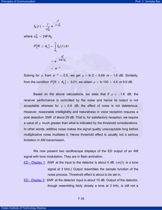 Principles of Communication

Prof. V. Venkata Rao

r

fR ( r ) =

2
σN

−

e

r2
2
2 σN

2
where σN = 2W N0

P [R ≥ Ac ] =

∞

∫ fR ( r ) d r

Ac

= e

−

2
Ac
4 W N0

= e− ρ

Solving for ρ from e − ρ = 0.5 , we get ρ = ln 2 = 0.69 or - 1.6 dB. Similarly,
from the condition P [R ≥ Ac ] = 0.01, we obtain ρ = ln 100 = 4.6 or 6.6 dB.
Based on the above calculations, we state that if ρ ≤ − 1.6 dB, the
receiver performance is controlled by the noise and hence its output is not
acceptable whereas for ρ ≥ 6.6 dB, the effect of noise is not deleterious.
However, reasonable intelligibility and naturalness in voice reception requires a
post detection SNR of about 25 dB. That is, for satisfactory reception, we require
a value of ρ much greater than what is indicated by the threshold considerations.
In other words, additive noise makes the signal quality unacceptable long before
multiplicative noise mutilates it. Hence threshold effect is usually not a serious
limitation in AM transmission.

We now present two oscilloscope displays of the ED output of an AM
signal with tone modulation. They are in flash animation.
ED - Display 1: SNR at the input to the detector is about 0 dB. ( m ( t ) is a tone
TU

UT

signal at 3 kHz.) Output resembles the sample function of the
noise process. Threshold effect is about to be set in.
ED - Display 2: SNR at the detector input is about 10 dB. Output of the detector,
TU

UT

though resembling fairly closely a tone at 3 kHz, is still not a

7.16
Indian Institute of Technology Madras

 