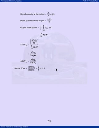 Principles of Communication

Prof. V. Venkata Rao

Signal quantity at the output =

Ac
m (t )
4

Noise quantity at the output =

nc ( t )
2

Output noise power =

=

W

∫

−W

SNc d f

5
N0 W
16

2
⎛ Ac PM ⎞
⎜
⎜ 16 ⎟
⎟
⎝
⎠
=
5
N W
16 0

(SNR )0

=

(SNR )r

1
4

2
Ac PM
5 N0 W

=

2
Ac PM
4W N0

Hence FOM =

(SNR )0
(SNR )r

=

4
= 0.8 .
5

7.18
Indian Institute of Technology Madras

 