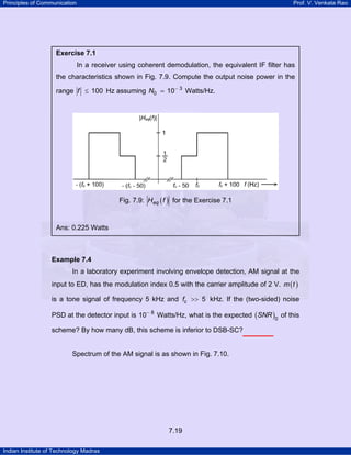 Principles of Communication

Prof. V. Venkata Rao

Exercise 7.1

In a receiver using coherent demodulation, the equivalent IF filter has
the characteristics shown in Fig. 7.9. Compute the output noise power in the
range f ≤ 100 Hz assuming N0 = 10− 3 Watts/Hz.

Fig. 7.9: Heq ( f ) for the Exercise 7.1

Ans: 0.225 Watts

Example 7.4

In a laboratory experiment involving envelope detection, AM signal at the
input to ED, has the modulation index 0.5 with the carrier amplitude of 2 V. m ( t )
is a tone signal of frequency 5 kHz and fc >> 5 kHz. If the (two-sided) noise
PSD at the detector input is 10− 8 Watts/Hz, what is the expected ( SNR )0 of this
scheme? By how many dB, this scheme is inferior to DSB-SC?

Spectrum of the AM signal is as shown in Fig. 7.10.

7.19
Indian Institute of Technology Madras

 