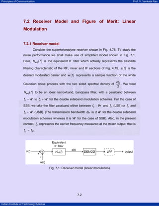 Principles of Communication

Prof. V. Venkata Rao

7.2 Receiver Model and Figure of Merit: Linear
Modulation
7.2.1 Receiver model
Consider the superheterodyne receiver shown in Fig. 4.75. To study the
noise performance we shall make use of simplified model shown in Fig. 7.1.
Here, Heq ( f ) is the equivalent IF filter which actually represents the cascade
filtering characteristic of the RF, mixer and IF sections of Fig. 4.75. s ( t ) is the
desired modulated carrier and w ( t ) represents a sample function of the white
Gaussian noise process with the two sided spectral density of

N0
. We treat
2

Heq ( f ) to be an ideal narrowband, bandpass filter, with a passband between
fc − W to fc + W for the double sideband modulation schemes. For the case of

SSB, we take the filter passband either between fc − W and fc (LSB) or fc and
fc + W (USB). (The transmission bandwidth BT is 2 W for the double sideband

modulation schemes whereas it is W for the case of SSB). Also, in the present
context, fc represents the carrier frequency measured at the mixer output; that is
fc = fIF .

Fig. 7.1: Receiver model (linear modulation)

7.2
Indian Institute of Technology Madras

 