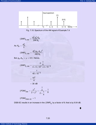Principles of Communication

Prof. V. Venkata Rao

Fig. 7.10: Spectrum of the AM signal of Example 7.4

(SNR )0, AM
As PM =

2 2
Ac gm PM
2W N0

=

2
Am
,
2

(SNR )0, AM

2
Ac ( g m Am )
=
4W N0

2

But g m Am = µ = 0.5 . Hence,

(SNR )0, AM

1
4
=
3
4 × 5 × 10 × 2 × 10 − 8
4⋅

=

=

1
40 × 10− 5
104
4

= 36 dB

( FOM ) AM

=

µ2
2 + µ2

( FOM )DSB −SC

=

1
4
2+

1
4

=

1
9

=1

DSB-SC results in an increase in the ( SNR )0 by a factor of 9; that is by 9.54 dB.

7.20
Indian Institute of Technology Madras

 