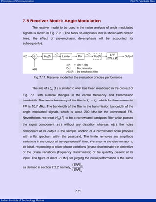 Principles of Communication

Prof. V. Venkata Rao

7.5 Receiver Model: Angle Modulation
The receiver model to be used in the noise analysis of angle modulated
signals is shown in Fig. 7.11. (The block de-emphasis filter is shown with broken
lines; the effect of pre-emphasis, de-emphasis will be accounted for
subsequently).

Fig. 7.11: Receiver model for the evaluation of noise performance
The role of Heq ( f ) is similar to what has been mentioned in the context of
Fig. 7.1, with suitable changes in the centre frequency and transmission
bandwidth. The centre frequency of the filter is fc = fIF , which for the commercial
FM is 10.7 MHz. The bandwidth of the filter is the transmission bandwidth of the
angle modulated signals, which is about 200 kHz for the commercial FM.
Nevertheless, we treat Heq ( f ) to be a narrowband bandpass filter which passes
the signal component s ( t ) without any distortion whereas n ( t ) , the noise
component at its output is the sample function of a narrowband noise process
with a flat spectrum within the passband. The limiter removes any amplitude
variations in the output of the equivalent IF filter. We assume the discriminator to
be ideal, responding to either phase variations (phase discriminator) or derivative
of the phase variations (frequency discriminator) of the quantity present at its
input. The figure of merit ( FOM ) for judging the noise performance is the same
as defined in section 7.2.2, namely,

(SNR )0
.
(SNR )r

7.21
Indian Institute of Technology Madras

 