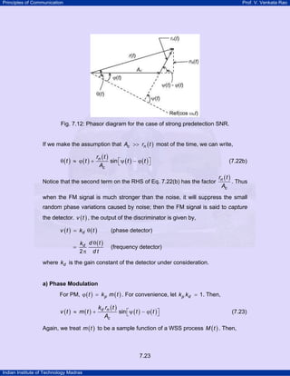 Principles of Communication

Prof. V. Venkata Rao

Fig. 7.12: Phasor diagram for the case of strong predetection SNR.
If we make the assumption that Ac >> rn ( t ) most of the time, we can write,

θ (t ) ≈ ϕ (t ) +

rn ( t )
sin ⎡ψ ( t ) − ϕ ( t ) ⎤
⎣
⎦
Ac

Notice that the second term on the RHS of Eq. 7.22(b) has the factor

(7.22b)

rn ( t )
. Thus
Ac

when the FM signal is much stronger than the noise, it will suppress the small
random phase variations caused by noise; then the FM signal is said to capture
the detector. v ( t ) , the output of the discriminator is given by,
v ( t ) = kd θ ( t )

=

(phase detector)

kd d θ ( t )
2π d t

(frequency detector)

where kd is the gain constant of the detector under consideration.

a) Phase Modulation

For PM, ϕ ( t ) = k p m ( t ) . For convenience, let k p kd = 1. Then,

v (t ) ≈ m (t ) +

kd rn ( t )
sin ⎡ψ ( t ) − ϕ ( t ) ⎤
⎣
⎦
Ac

(7.23)

Again, we treat m ( t ) to be a sample function of a WSS process M ( t ) . Then,

7.23
Indian Institute of Technology Madras

 