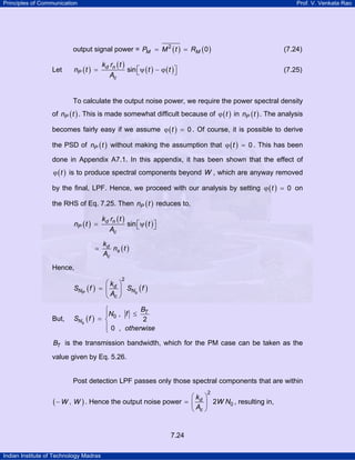 Principles of Communication

Prof. V. Venkata Rao

output signal power = PM = M 2 ( t ) = RM ( 0 )
Let

kd rn ( t )
sin ⎡ψ ( t ) − ϕ ( t ) ⎤
⎣
⎦
Ac

nP ( t ) =

(7.24)
(7.25)

To calculate the output noise power, we require the power spectral density
of nP ( t ) . This is made somewhat difficult because of ϕ ( t ) in nP ( t ) . The analysis
becomes fairly easy if we assume ϕ ( t ) = 0 . Of course, it is possible to derive
the PSD of nP ( t ) without making the assumption that ϕ ( t ) = 0 . This has been
done in Appendix A7.1. In this appendix, it has been shown that the effect of
ϕ ( t ) is to produce spectral components beyond W , which are anyway removed

by the final, LPF. Hence, we proceed with our analysis by setting ϕ ( t ) = 0 on
the RHS of Eq. 7.25. Then nP ( t ) reduces to,

kd rn ( t )
sin ⎡ψ ( t ) ⎤
⎣
⎦
Ac

nP ( t ) =
=

kd
ns ( t )
Ac

Hence,
2

SNP ( f )

But,

⎛k ⎞
= ⎜ d ⎟ SNs ( f )
⎝ Ac ⎠

SNs ( f )

B
⎧
⎪N0 , f ≤ T
= ⎨
2
⎪ 0 , otherwise
⎩

BT is the transmission bandwidth, which for the PM case can be taken as the

value given by Eq. 5.26.

Post detection LPF passes only those spectral components that are within
2

⎛k ⎞
( − W , W ) . Hence the output noise power = ⎜ d ⎟ 2W N0 , resulting in,
⎝ Ac ⎠

7.24
Indian Institute of Technology Madras

 