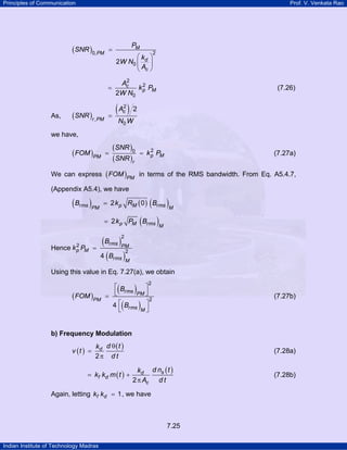Principles of Communication

Prof. V. Venkata Rao

(SNR )0, PM

=

=

As,

(SNR )r , PM

PM
⎛k ⎞
2W N0 ⎜ d ⎟
⎝ Ac ⎠

2

2
Ac
2
k p PM
2W N0

(7.26)

(A ) 2
=
2
c

N0 W

we have,

( FOM )PM

=

(SNR )0
(SNR )r

2
= k p PM

(7.27a)

We can express ( FOM )PM in terms of the RMS bandwidth. From Eq. A5.4.7,
(Appendix A5.4), we have

( Brms )PM

(

= 2 k p RM ( 0 ) Brms

(

= 2 k p PM Brms

)M

)M

( Brms )PM
2
4 ( Brms )
M
2

2
Hence k p PM =

Using this value in Eq. 7.27(a), we obtain

( FOM )PM

(

)

2

⎡B
⎤
⎣ rms PM ⎦
=
2
4 ⎡ Brms ⎤
M⎦
⎣

(

(7.27b)

)

b) Frequency Modulation
v (t ) =

kd d θ ( t )
2π d t

= kf kd m ( t ) +

(7.28a)

kd d ns ( t )
2 π Ac d t

Again, letting kf kd = 1 , we have

7.25
Indian Institute of Technology Madras

(7.28b)

 
