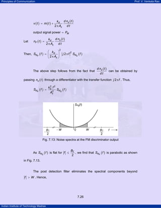 Principles of Communication

Prof. V. Venkata Rao

v (t ) = m (t ) +

kd d ns ( t )
2 π Ac d t

output signal power = PM
Let

kd d ns ( t )
2 π Ac d t

nF ( t ) =

Then, SNF ( f )

⎛ k ⎞
= ⎜ d ⎟
⎝ 2 π Ac ⎠

2

j 2πf

2

SNS ( f )

The above step follows from the fact that

d ns ( t )
can be obtained by
dt

passing ns ( t ) through a differentiator with the transfer function j 2 π f . Thus,

SNF ( f ) =

2
kd f 2
2
Ac

SNS ( f )

Fig. 7.13: Noise spectra at the FM discriminator output

As SNS ( f ) is flat for f ≤

BT
, we find that SNF ( f ) is parabolic as shown
2

in Fig. 7.13.

The post detection filter eliminates the spectral components beyond
f > W . Hence,

7.26
Indian Institute of Technology Madras

 