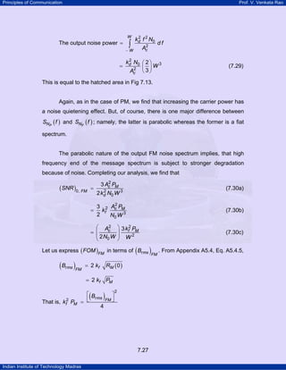 Principles of Communication

Prof. V. Venkata Rao

W

The output noise power =

∫

2
kd f 2 N0
2
Ac

−W

df

2
kd N0 ⎛ 2 ⎞ 3
=
W
2 ⎜ ⎟
Ac ⎝ 3 ⎠

(7.29)

This is equal to the hatched area in Fig 7.13.

Again, as in the case of PM, we find that increasing the carrier power has
a noise quietening effect. But, of course, there is one major difference between

SNP ( f ) and SNF ( f ) ; namely, the latter is parabolic whereas the former is a fiat
spectrum.

The parabolic nature of the output FM noise spectrum implies, that high
frequency end of the message spectrum is subject to stronger degradation
because of noise. Completing our analysis, we find that

(SNR )0, FM

=

=

2
3 Ac PM

(7.30a)

2
2 kd N0 W 3
2
3 2 Ac PM
kf
2
N0 W 3

2
⎛ Ac
= ⎜
⎜ 2N W
0
⎝

(7.30b)

⎞ 3 kf2 PM
⎟
⎟ W2
⎠

(7.30c)

(

)FM . From Appendix A5.4, Eq. A5.4.5,

Let us express ( FOM )FM in terms of Brms

( Brms )FM

RM ( 0 )

= 2 kf

= 2 kf PM
That is, kf2 PM

(

)

⎡B
⎤
⎣ rms FM ⎦
=
4

2

7.27
Indian Institute of Technology Madras

 