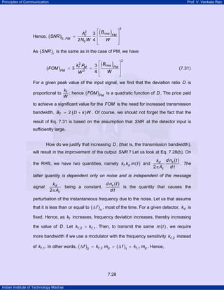 Principles of Communication

Prof. V. Venkata Rao

Hence, ( SNR )0, FM

(

⎡
2
Ac
3 ⎢ Brms
=
2 N0 W 4 ⎢
W
⎣

)FM ⎤
⎥

2

⎥
⎦

As ( SNR )r is the same as in the case of PM, we have

( FOM )FM

= 3

kf2 PM
W2

(

⎡
3 ⎢ Brms
=
4⎢
W
⎣

)FM ⎤
⎥

2

(7.31)

⎥
⎦

For a given peak value of the input signal, we find that the deviation ratio D is
proportional to

kf
; hence ( FOM )FM is a quadratic function of D . The price paid
W

to achieve a significant value for the FOM is the need for increased transmission
bandwidth, BT = 2 ( D + k )W . Of course, we should not forget the fact that the
result of Eq. 7.31 is based on the assumption that SNR at the detector input is
sufficiently large.
How do we justify that increasing D , (that is, the transmission bandwidth),
will result in the improvement of the output SNR ? Let us look at Eq. 7.28(b). On
the RHS, we have two quantities, namely kf kd m ( t ) and

kd d ns ( t )
. The
2 π Ac d t

latter quantity is dependent only on noise and is independent of the message
signal.

kd
2 π Ac

being a constant,

d ns ( t )
is the quantity that causes the
dt

perturbation of the instantaneous frequency due to the noise. Let us that assume
that it is less than or equal to ( ∆ f )n , most of the time. For a given detector, kd is
fixed. Hence, as kf increases, frequency deviation increases, thereby increasing
the value of D . Let kf ,2 > kf ,1 . Then, to transmit the same m ( t ) , we require
more bandwidth if we use a modulator with the frequency sensitivity kf ,2 instead
of kf ,1 . In other words, ( ∆ f )2 = kf ,2 mp > ( ∆ f )1 = kf ,1 mp . Hence,

7.28
Indian Institute of Technology Madras

 