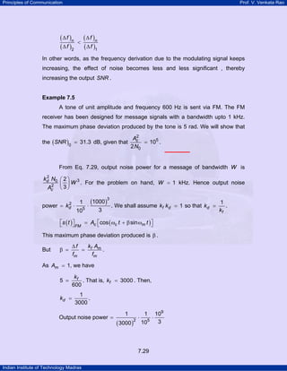 Principles of Communication

Prof. V. Venkata Rao

( ∆ f )n
( ∆ f )2

<

( ∆ f )n
( ∆ f )1

In other words, as the frequency derivation due to the modulating signal keeps
increasing, the effect of noise becomes less and less significant , thereby
increasing the output SNR .

Example 7.5

A tone of unit amplitude and frequency 600 Hz is sent via FM. The FM
receiver has been designed for message signals with a bandwidth upto 1 kHz.
The maximum phase deviation produced by the tone is 5 rad. We will show that
the ( SNR )0 = 31.3 dB, given that

2
Ac
= 105 .
2 N0

From Eq. 7.29, output noise power for a message of bandwidth W is
2
kd N0 ⎛ 2 ⎞ 3
W . For the problem on hand, W = 1 kHz. Hence output noise
2 ⎜ ⎟
Ac ⎝ 3 ⎠

power =

2
kd

⋅

1
105

(1000 )3 . We shall assume
⋅
3

kf kd = 1 so that kd =

⎡s ( t ) ⎤
⎡
⎤
⎣
⎦ FM = Ac ⎣cos ( ωc t + β sin ωm t ) ⎦
This maximum phase deviation produced is β .
But

β =

∆f
k A
= f m.
fm
fm

As Am = 1, we have
5 =
kd =

kf
. That is, kf = 3000 . Then,
600
1
.
3000

Output noise power =

1

( 3000 )2

⋅

1
105

7.29
Indian Institute of Technology Madras

⋅

109
3

1
.
kf

 