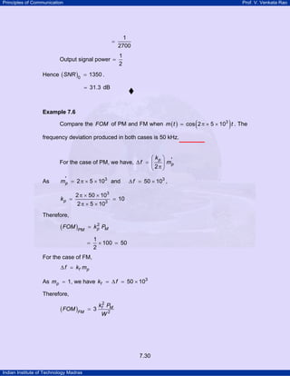Principles of Communication

Prof. V. Venkata Rao

=
Output signal power =

1
2700
1
2

Hence ( SNR )0 = 1350 .
= 31.3 dB

Example 7.6

(

)

Compare the FOM of PM and FM when m ( t ) = cos 2 π × 5 × 103 t . The
frequency deviation produced in both cases is 50 kHz.

⎛ kp ⎞ '
For the case of PM, we have, ∆ f = ⎜
⎟ mp
⎝ 2π ⎠
As

m'p = 2 π × 5 × 103 and

kp =

2 π × 50 × 103
2 π × 5 × 103

∆ f = 50 × 103 ,

= 10

Therefore,

( FOM )PM

2
= k p PM

=

1
× 100 = 50
2

For the case of FM,
∆ f = kf m p

As mp = 1, we have kf = ∆ f = 50 × 103
Therefore,

( FOM )FM

= 3

kf2 PM
W2

7.30
Indian Institute of Technology Madras

 