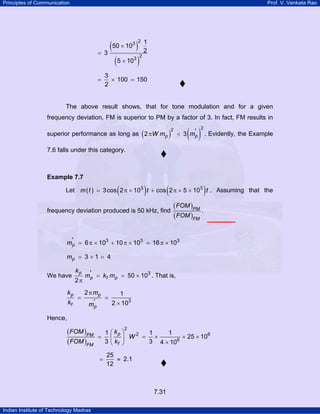Principles of Communication

Prof. V. Venkata Rao

(50 × 10 )
= 3
(5 × 10 )
3

3

=

2

1
2

2

3
× 100 = 150
2

The above result shows, that for tone modulation and for a given
frequency deviation, FM is superior to PM by a factor of 3. In fact, FM results in

(

superior performance as long as 2 π W mp

)

( ) . Evidently, the Example

2

< 3 m'p

2

7.6 falls under this category.

Example 7.7

(

)

(

)

frequency deviation produced is 50 kHz, find

( FOM )PM
.
( FOM )FM

Let m ( t ) = 3 cos 2 π × 103 t + cos 2 π × 5 × 103 t . Assuming that the

m'p = 6 π × 103 + 10 π × 103 = 16 π × 103
mp = 3 + 1 = 4

kp

We have

2π

kp

=

kf

m'p = kf mp = 50 × 103 . That is,

2 π mp
1
=
'
2 × 103
mp

Hence,

( FOM )PM
( FOM )FM

1
=
3
=

2

⎛ kp ⎞
1
1
2
× 25 × 106
⎜ ⎟ W = ×
6
3 4 × 10
⎝ kf ⎠

25
≈ 2.1
12

7.31
Indian Institute of Technology Madras

 