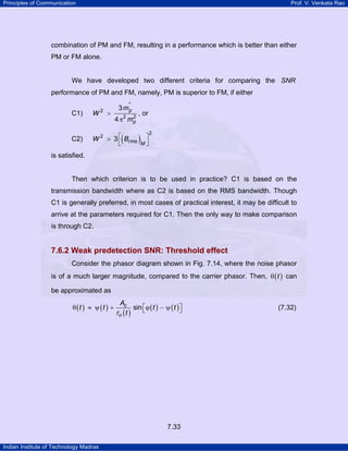 Principles of Communication

Prof. V. Venkata Rao

combination of PM and FM, resulting in a performance which is better than either
PM or FM alone.

We have developed two different criteria for comparing the SNR
performance of PM and FM, namely, PM is superior to FM, if either
3 m'p

C1)

W2 >

C2)

W 2 > 3 ⎡ Brms
⎣

2
4 π2 m p

(

, or

)M ⎤
⎦

2

is satisfied.

Then which criterion is to be used in practice? C1 is based on the
transmission bandwidth where as C2 is based on the RMS bandwidth. Though
C1 is generally preferred, in most cases of practical interest, it may be difficult to
arrive at the parameters required for C1. Then the only way to make comparison
is through C2.

7.6.2 Weak predetection SNR: Threshold effect
Consider the phasor diagram shown in Fig. 7.14, where the noise phasor
is of a much larger magnitude, compared to the carrier phasor. Then, θ ( t ) can
be approximated as

θ (t ) ≈ ψ (t ) +

Ac
sin ⎡ϕ ( t ) − ψ ( t ) ⎤
⎣
⎦
rn ( t )

7.33
Indian Institute of Technology Madras

(7.32)

 