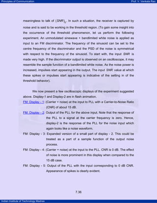 Principles of Communication

Prof. V. Venkata Rao

meaningless to talk of ( SNR )0 . In such a situation, the receiver is captured by
noise and is said to be working in the threshold region. (To gain some insight into
the occurrence of the threshold phenomenon, let us perform the following
experiment. An unmodulated sinewave + bandlimited white noise is applied as
input to an FM discriminator. The frequency of the sinusoid can be set to the
centre frequency of the discriminator and the PSD of the noise is symmetrical
with respect to the frequency of the sinusoid. To start with, the input SNR is
made very high. If the discriminator output is observed on an oscilloscope, it may
resemble the sample function of a bandlimited white noise. As the noise power is
increased, impulses start appearing in the output. The input SNR value at which
these spikes or impulses start appearing is indicative of the setting in of the
threshold behavior).

We now present a few oscilloscopic displays of the experiment suggested
above. Display-1 and Display-2 are in flash animation.
FM: Display - 1: (Carrier + noise) at the input to PLL with a Carrier-to-Noise Ratio
TU

UT

(CNR) of about 15 dB.
FM: Display - 2: Output of the PLL for the above input. Note that the response of
TU

UT

the PLL to a signal at the carrier frequency is zero. Hence,
display-2 is the response of the PLL for the noise input which
again looks like a noise waveform.
FM: Display - 3: Expanded version of a small part of display - 2. This could be
treated as a part of a sample function of the output noise
process.
FM: Display - 4: (Carrier + noise) at the input to the PLL. CNR is 0 dB. The effect
of noise is more prominent in this display when compared to the
15 dB case.
FM: Display - 5: Output of the PLL with the input corresponding to 0 dB CNR.
Appearance of spikes is clearly evident.

7.36
Indian Institute of Technology Madras

 