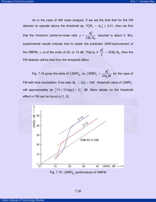 Principles of Communication

Prof. V. Venkata Rao

As in the case of AM noise analysis, if we set the limit that for the FM
detector to operate above the threshold as, P [Rn > Ac ] ≤ 0.01 , then we find
that the minimum carrier-to-noise ratio ρ =

2
Ac
required is about 5. But,
2 BT N0

experimental results indicate that to obtain the predicted SNR improvement of
2
Ac
> 20 BT N0 , then the
the WBFM, ρ is of the order of 20, or 13 dB. That is, if
2

FM detector will be free from the threshold effect.

Fig. 7.16 gives the plots of ( SNR )0 vs. ( SNR )r

2
Ac
=
for the case of
2 N0 W

FM with tone modulation. If we take BT = 2 ( β + 1)W , threshold value of ( SNR )r
will approximately be ⎡13 + 10 log ( β + 1) ⎤ dB. More details on the threshold
⎣
⎦
effect in FM can be found in [1, 2].

Fig. 7.16: ( SNR )0 performance of WBFM

7.38
Indian Institute of Technology Madras

 