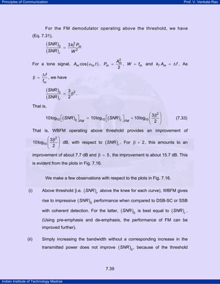 Principles of Communication

Prof. V. Venkata Rao

For the FM demodulator operating above the threshold, we have
(Eq. 7.31),

(SNR )0
(SNR )r

=

3 kf2 Pm
W2

For a tone signal, Am cos ( ωm t ) , Pm =
β =

2
Am
, W = fm and kf Am = ∆ f . As
2

∆f
, we have
fm

(SNR )0
(SNR )r

=

3 2
β .
2

That is,

⎛ 3 β2 ⎞
⎡( SNR ) ⎤
⎡( SNR ) ⎤
= 10log10 ⎣
+ 10log10 ⎜
10log10 ⎣
⎟
r ⎦ FM
0 ⎦ FM
⎜ 2 ⎟
⎝
⎠

(7.33)

That is, WBFM operating above threshold provides an improvement of

⎛ 3 β2 ⎞
10log10 ⎜
dB, with respect to
⎜ 2 ⎟
⎟
⎝
⎠

(SNR )r .

For β = 2 , this amounts to an

improvement of about 7.7 dB and β = 5 , the improvement is about 15.7 dB. This
is evident from the plots in Fig. 7.16.

We make a few observations with respect to the plots in Fig. 7.16.
(i)

Above threshold [i.e. ( SNR )r above the knee for each curve), WBFM gives
rise to impressive ( SNR )0 performance when compared to DSB-SC or SSB
with coherent detection. For the latter, ( SNR )0 is best equal to ( SNR )r .
(Using pre-emphasis and de-emphasis, the performance of FM can be
improved further).

(ii)

Simply increasing the bandwidth without a corresponding increase in the
transmitted power does not improve

7.39
Indian Institute of Technology Madras

(SNR )0 ,

because of the threshold

 