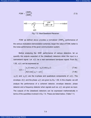 Principles of Communication

FOM =

Prof. V. Venkata Rao

(SNR )0
(SNR )r

(7.3)

Fig. 7.2: Ideal Baseband Receiver
FOM as defined above provides a normalized ( SNR )0 performance of

the various modulation-demodulation schemes; larger the value of FOM, better is
the noise performance of the given communication system.

Before analyzing the SNR performance of various detectors, let us
quantify the outputs expected of the (idealized) detectors when the input is a
narrowband signal. Let x ( t ) be a real narrowband bandpass signal. From Eq.
1.55, x ( t ) can be expressed as

⎧ xc ( t ) cos ( ωc t ) − xs ( t ) sin ( ωc t )
⎪
x (t ) = ⎨
⎪ A ( t ) cos ⎡ωc t + ϕ ( t ) ⎤
⎣
⎦
⎩

( 7.4a )
( 7.4b )

xc ( t ) and xs ( t ) are the in-phase and quadrature components of x ( t ) . The

envelope A ( t ) and the phase ϕ ( t ) are given by Eq. 1.56. In this chapter, we will
analyze the performance of a coherent detector, envelope detector, phase
detector and a frequency detector when signals such as x ( t ) are given as input.
The outputs of the (idealized) detectors can be expressed mathematically in
terms of the quantities involved in Eq. 7.4. These are listed below. (Table 7.1)

7.4
Indian Institute of Technology Madras

 