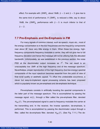 Principles of Communication

Prof. V. Venkata Rao

effect. For example with ( SNR )r about 18dB, β = 2 and β = 5 give rise to
the same kind of performance. If ( SNR )r is reduced a little, say to about
16dB, the

(SNR )0

performance with β = 5 is much inferior to that of

β = 2.

7.7 Pre-Emphasis and De-Emphasis in FM
For many signals of common interest, such as speech, music etc., most of
the energy concentration is in the low frequencies and the frequency components
near about W have very little energy in them. When these low energy, highfrequency components frequency modulate a carrier, they will not give rise to full
frequency deviation and hence the message will not be utilizing fully the allocated
bandwidth. Unfortunately, as was established in the previous section, the noise
PSD at the discriminator output increases as f 2 . The net result is an
unacceptably low SNR at the high frequency end of the message spectrum.
Nevertheless, proper reproduction of the high frequency (but low energy) spectral
components of the input spectrum becomes essential from the point of view of
final tonal quality or aesthetic appeal. To offset this undesirable occurrence, a
clever but easy-to-implement signal processing scheme has been proposed
which is popularly known as pre-emphasis and de-emphasis technique.

Pre-emphasis consists in artificially boosting the spectral components in
the latter part of the message spectrum. This is accomplished by passing the
message signal m ( t ) , through a filter called the pre-emphasis filter, denoted
HPE ( f ) . The pre-emphasized signal is used to frequency modulate the carrier at

the transmitting end. In the receiver, the inverse operation, de-emphasis, is
performed. This is accomplished by passing the discriminator output through a
filter, called the de-emphasis filter, denoted HDE ( f ) . (See Fig. 7.11.) The de-

7.40
Indian Institute of Technology Madras

 