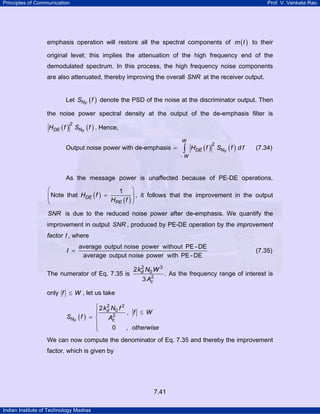 Principles of Communication

Prof. V. Venkata Rao

emphasis operation will restore all the spectral components of m ( t ) to their
original level; this implies the attenuation of the high frequency end of the
demodulated spectrum. In this process, the high frequency noise components
are also attenuated, thereby improving the overall SNR at the receiver output.
Let SNF ( f ) denote the PSD of the noise at the discriminator output. Then
the noise power spectral density at the output of the de-emphasis filter is

HDE ( f ) SNF ( f ) . Hence,
2

W

Output noise power with de-emphasis =

∫

−W

HDE ( f ) SNF ( f ) d f
2

(7.34)

As the message power is unaffected because of PE-DE operations.

⎛
1 ⎞
⎜ Note that HDE ( f ) =
⎟ , it follows that the improvement in the output
⎜
HPE ( f ) ⎟
⎝
⎠
SNR is due to the reduced noise power after de-emphasis. We quantify the

improvement in output SNR , produced by PE-DE operation by the improvement

factor I , where
I =

average output noise power without PE - DE
average output noise power with PE - DE

The numerator of Eq. 7.35 is

2
2 kd N0 W 3
2
3 Ac

(7.35)

. As the frequency range of interest is

only f ≤ W , let us take

SNF ( f )

2
⎧ 2 kd N0 f 2
, f ≤ W
⎪
2
= ⎨
Ac
⎪
0
, otherwise
⎩

We can now compute the denominator of Eq. 7.35 and thereby the improvement
factor, which is given by

7.41
Indian Institute of Technology Madras

 