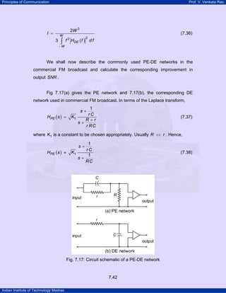 Principles of Communication

Prof. V. Venkata Rao

2W 3

I =

W

3

∫

(7.36)

f HDE ( f ) d f
2

2

−W

We shall now describe the commonly used PE-DE networks in the
commercial FM broadcast and calculate the corresponding improvement in
output SNR .

Fig 7.17(a) gives the PE network and 7.17(b), the corresponding DE
network used in commercial FM broadcast. In terms of the Laplace transform,

HPE ( s ) =

1
rC
K1
R+r
s+
r RC

s+

(7.37)

where K1 is a constant to be chosen appropriately. Usually R << r . Hence,

HPE ( s ) ≈

1
rC
K1
1
s+
RC

s+

(7.38)

Fig. 7.17: Circuit schematic of a PE-DE network

7.42
Indian Institute of Technology Madras

 