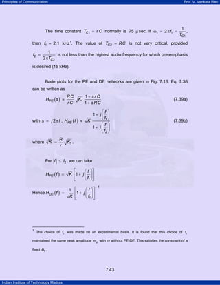 Principles of Communication

Prof. V. Venkata Rao

The time constant TC1 = r C normally is 75 µ sec. lf ω1 = 2 π f1 =

1
,
TC1

then f1 = 2.1 kHz1. The value of TC 2 = R C is not very critical, provided
TP

f2 =

PT

1
is not less than the highest audio frequency for which pre-emphasis
2 πTC 2

is desired (15 kHz).

Bode plots for the PE and DE networks are given in Fig. 7.18. Eq. 7.38
can be written as

HPE ( s ) ≈

RC
rC

K1

with s = j 2 π f , HPE ( f ) ≈

K =

where

R
r

1+ srC
1 + s RC

(7.39a)

⎛f ⎞
1+ j⎜ ⎟
⎝ f1 ⎠
K
⎛f ⎞
1+ j⎜ ⎟
⎝ f2 ⎠

(7.39b)

K1 .

For f ≤ f2 , we can take

HPE ( f ) =

Hence HDE ( f ) =

1
TP

PT

⎡
⎛ f ⎞⎤
K ⎢1 + j ⎜ ⎟ ⎥
⎝ f1 ⎠ ⎦
⎣
1
K

⎡
⎢1 +
⎣

⎛ f ⎞⎤
j ⎜ ⎟⎥
⎝ f1 ⎠ ⎦

−1

The choice of f1 was made on an experimental basis. It is found that this choice of f1

maintained the same peak amplitude mp with or without PE-DE. This satisfies the constraint of a
fixed BT .

7.43
Indian Institute of Technology Madras

 