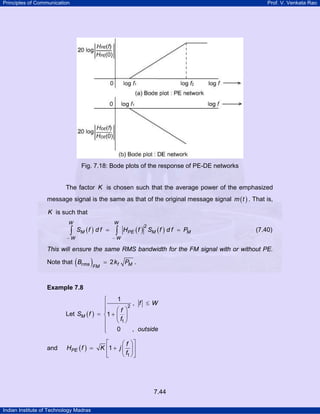 Principles of Communication

Prof. V. Venkata Rao

Fig. 7.18: Bode plots of the response of PE-DE networks

The factor K is chosen such that the average power of the emphasized
message signal is the same as that of the original message signal m ( t ) . That is,

K is such that
W

∫

SM ( f ) d f =

−W

W

HPE ( f ) SM ( f ) d f = PM
2

∫

(7.40)

−W

This will ensure the same RMS bandwidth for the FM signal with or without PE.

(

Note that Brms

)FM

= 2 kf PM .

Example 7.8

Let SM ( f )

and

⎧
⎪
⎪
= ⎨1 +
⎪
⎪
⎩

HPE ( f ) =

⎡
K ⎢1 +
⎣

1
2

, f ≤ W

⎛f ⎞
⎜ ⎟
⎝ f1 ⎠
0
, outside

⎛ f ⎞⎤
j ⎜ ⎟⎥
⎝ f1 ⎠ ⎦

7.44
Indian Institute of Technology Madras

 