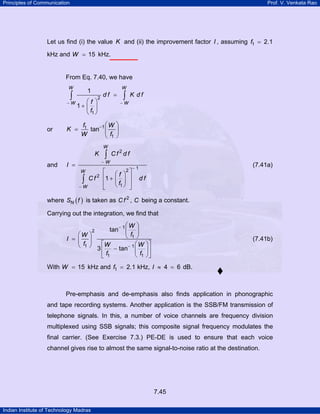 Principles of Communication

Prof. V. Venkata Rao

Let us find (i) the value K and (ii) the improvement factor I , assuming f1 = 2.1
kHz and W = 15 kHz.

From Eq. 7.40, we have
W

W

1

∫

⎛f ⎞
−W
1+ ⎜ ⎟
⎝ f1 ⎠

or

K =

2

df =

∫

K df

−W

⎛W ⎞
f1
tan−1 ⎜ ⎟
W
⎝ f1 ⎠
W

K
and

I =

∫

Cf2df

−W

⎡
C f 2 ⎢1 +
∫
⎢
−W
⎣
W

2⎤

⎛f ⎞
⎜ ⎟ ⎥
⎝ f1 ⎠ ⎥
⎦

(7.41a)

−1

df

where SN ( f ) is taken as C f 2 , C being a constant.
Carrying out the integration, we find that
⎛W ⎞
tan− 1 ⎜ ⎟
⎛W ⎞
⎝ f1 ⎠
I = ⎜ ⎟
⎝ f1 ⎠ 3 ⎡ W − tan− 1 ⎛ W
⎢
⎜
⎝ f1
⎣ f1
2

(7.41b)

⎞⎤
⎟⎥
⎠⎦

With W = 15 kHz and f1 = 2.1 kHz, I ≈ 4 = 6 dB.

Pre-emphasis and de-emphasis also finds application in phonographic
and tape recording systems. Another application is the SSB/FM transmission of
telephone signals. In this, a number of voice channels are frequency division
multiplexed using SSB signals; this composite signal frequency modulates the
final carrier. (See Exercise 7.3.) PE-DE is used to ensure that each voice
channel gives rise to almost the same signal-to-noise ratio at the destination.

7.45
Indian Institute of Technology Madras

 