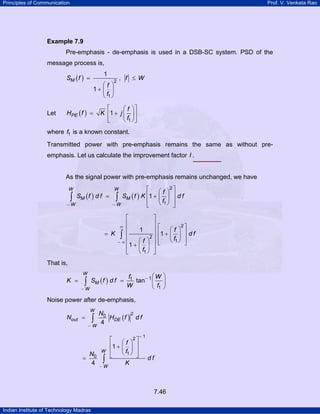 Principles of Communication

Prof. V. Venkata Rao

Example 7.9

Pre-emphasis - de-emphasis is used in a DSB-SC system. PSD of the
message process is,
SM ( f ) =

Let

1
⎛f ⎞
1+ ⎜ ⎟
⎝ f1 ⎠

HPE ( f ) =

2

, f ≤ W

⎡
⎛ f ⎞⎤
K ⎢1 + j ⎜ ⎟ ⎥
⎝ f1 ⎠ ⎦
⎣

where f1 is a known constant.
Transmitted power with pre-emphasis remains the same as without preemphasis. Let us calculate the improvement factor I .

As the signal power with pre-emphasis remains unchanged, we have
2
⎡
⎛f ⎞ ⎤
∫ SM ( f ) d f = ∫ SM ( f ) K ⎢1 + ⎜ f1 ⎟ ⎥ d f
⎢
⎝ ⎠ ⎥
−W
−W
⎣
⎦
W

W

⎡
⎢
∞
⎢
= K ∫ ⎢
− ∞⎢
⎢1 +
⎣

⎤
⎥
1
⎥
2⎥
⎛f ⎞ ⎥
⎜ ⎟ ⎥
⎝ f1 ⎠ ⎦

2
⎡
⎛f ⎞ ⎤
⎢1 + ⎜ ⎟ ⎥ d f
⎢
⎝ f1 ⎠ ⎥
⎣
⎦

That is,
W

K =

SM ( f ) d f =

∫

−W

⎛W ⎞
f1
tan− 1 ⎜ ⎟
W
⎝ f1 ⎠

Noise power after de-emphasis,
W

∫

Nout =

−W

=

N0
4

2
N0
HDE ( f ) d f
4

W

∫

−W

⎡
⎢1 +
⎢
⎣

⎛f ⎞
⎜ ⎟
⎝ f1 ⎠
K

2⎤

⎥
⎥
⎦

−1

df

7.46
Indian Institute of Technology Madras

 